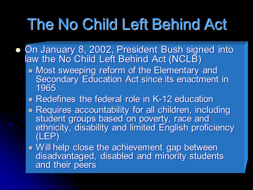 The No Child Left Behind Act On January 8, 2002, President Bush signed into law the No Child Left Behind Act (NCLB) On January 8, 2002, President Bush signed into law the No Child Left Behind Act (NCLB) Most sweeping reform of the Elementary and Secondary Education Act since its enactment in 1965 Most sweeping reform of the Elementary and Secondary Education Act since its enactment in 1965 Redefines the federal role in K-12 education Redefines the federal role in K-12 education Requires accountability for all children, including student groups based on poverty, race and ethnicity, disability and limited English proficiency (LEP) Requires accountability for all children, including student groups based on poverty, race and ethnicity, disability and limited English proficiency (LEP) Will help close the achievement gap between disadvantaged, disabled and minority students and their peers Will help close the achievement gap between disadvantaged, disabled and minority students and their peers