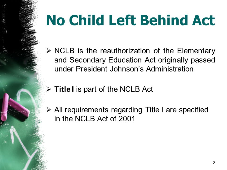 2 No Child Left Behind Act  NCLB is the reauthorization of the Elementary and Secondary Education Act originally passed under President Johnson’s Administration  Title I is part of the NCLB Act  All requirements regarding Title I are specified in the NCLB Act of 2001