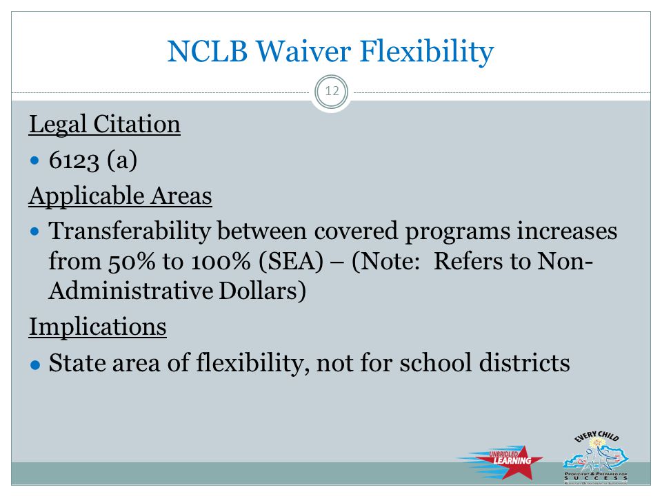 NCLB Waiver Flexibility Legal Citation 6123 (a) Applicable Areas Transferability between covered programs increases from 50% to 100% (SEA) – (Note: Refers to Non- Administrative Dollars) Implications ● State area of flexibility, not for school districts 12