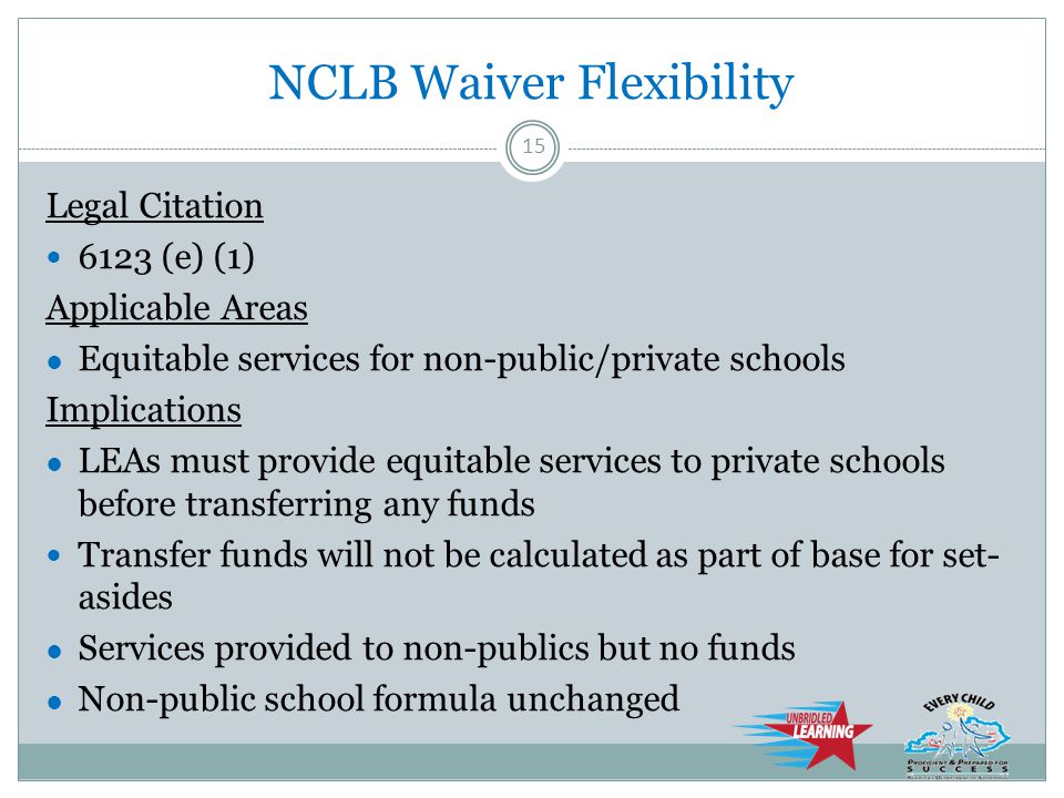 NCLB Waiver Flexibility Legal Citation 6123 (e) (1) Applicable Areas ● Equitable services for non-public/private schools Implications ● LEAs must provide equitable services to private schools before transferring any funds Transfer funds will not be calculated as part of base for set- asides ● Services provided to non-publics but no funds ● Non-public school formula unchanged 15