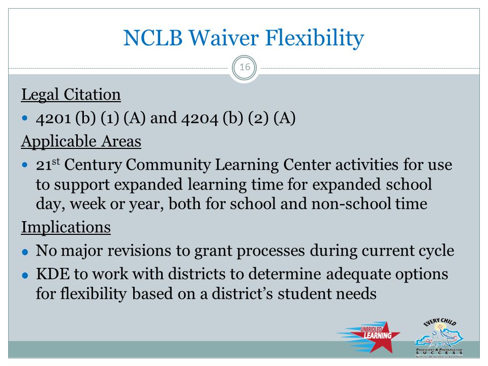 NCLB Waiver Flexibility Legal Citation 4201 (b) (1) (A) and 4204 (b) (2) (A) Applicable Areas 21 st Century Community Learning Center activities for use to support expanded learning time for expanded school day, week or year, both for school and non-school time Implications ● No major revisions to grant processes during current cycle ● KDE to work with districts to determine adequate options for flexibility based on a district’s student needs 16