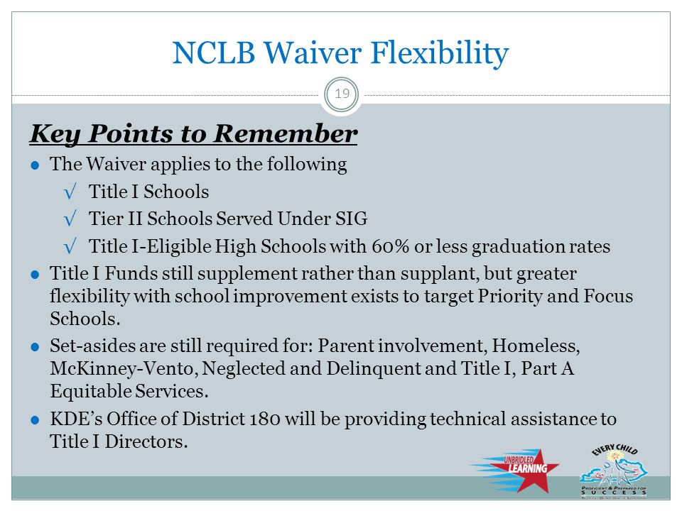 NCLB Waiver Flexibility Key Points to Remember ●The Waiver applies to the following √Title I Schools √Tier II Schools Served Under SIG √Title I-Eligible High Schools with 60% or less graduation rates ●Title I Funds still supplement rather than supplant, but greater flexibility with school improvement exists to target Priority and Focus Schools.