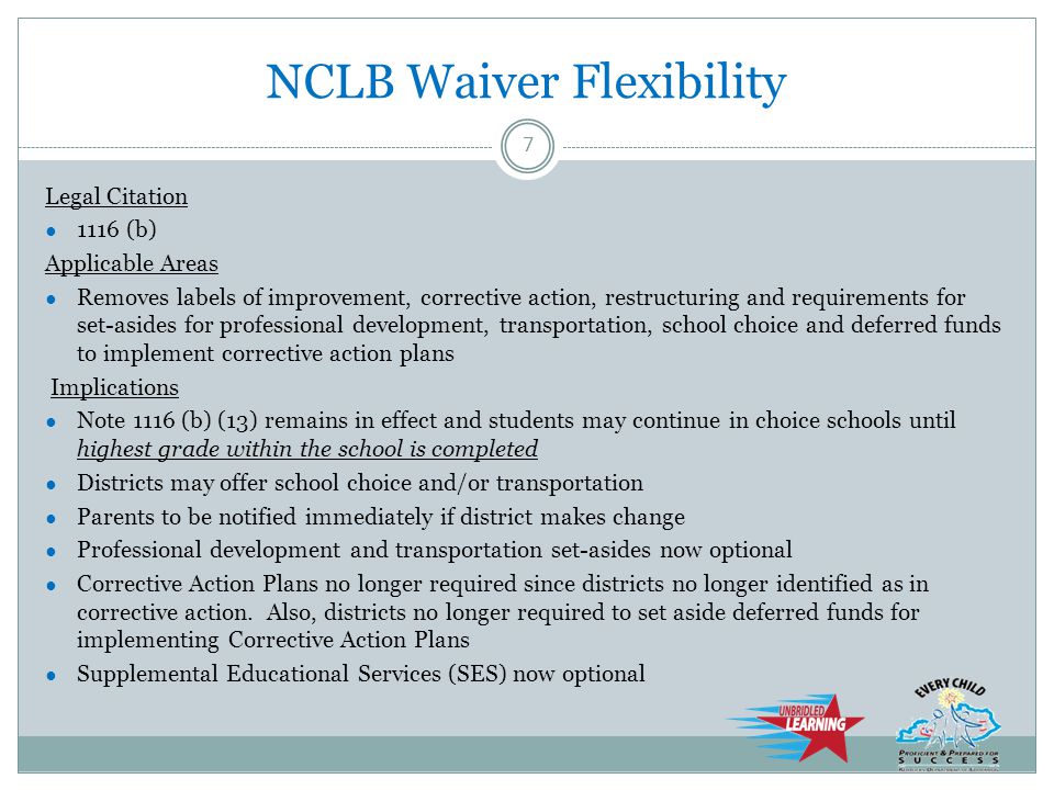 NCLB Waiver Flexibility Legal Citation ● 1116 (b) Applicable Areas ● Removes labels of improvement, corrective action, restructuring and requirements for set-asides for professional development, transportation, school choice and deferred funds to implement corrective action plans Implications ● Note 1116 (b) (13) remains in effect and students may continue in choice schools until highest grade within the school is completed ● Districts may offer school choice and/or transportation ● Parents to be notified immediately if district makes change ● Professional development and transportation set-asides now optional ● Corrective Action Plans no longer required since districts no longer identified as in corrective action.