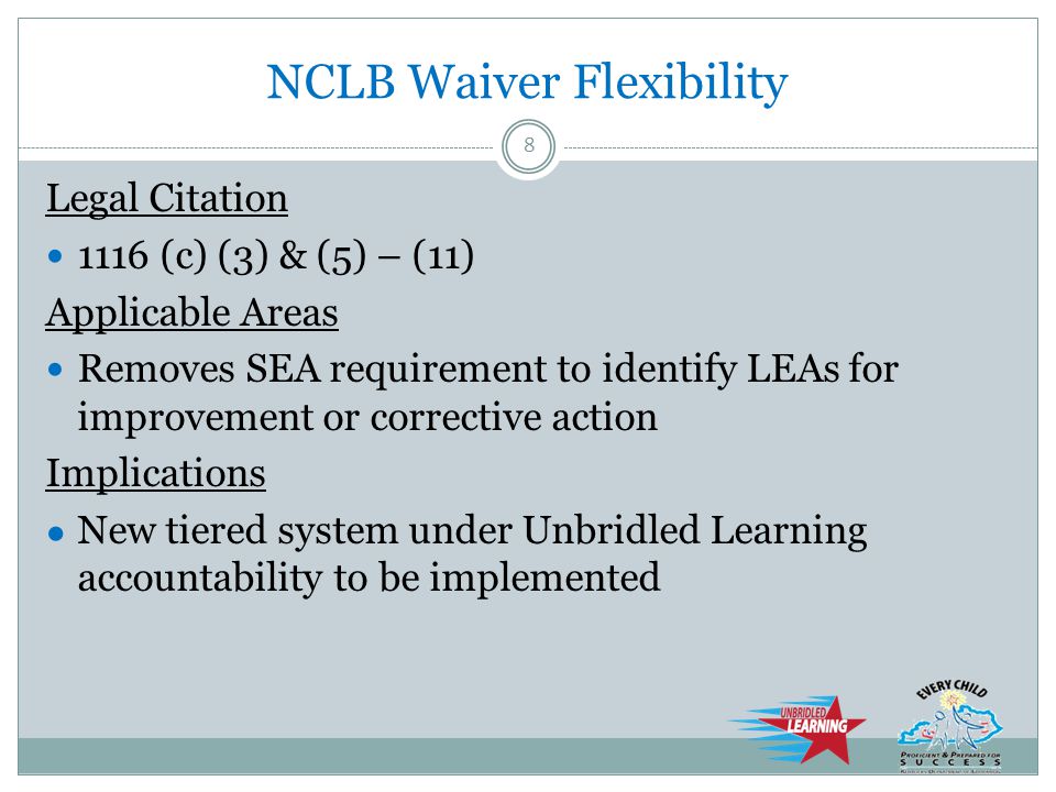 NCLB Waiver Flexibility Legal Citation 1116 (c) (3) & (5) – (11) Applicable Areas Removes SEA requirement to identify LEAs for improvement or corrective action Implications ● New tiered system under Unbridled Learning accountability to be implemented 8