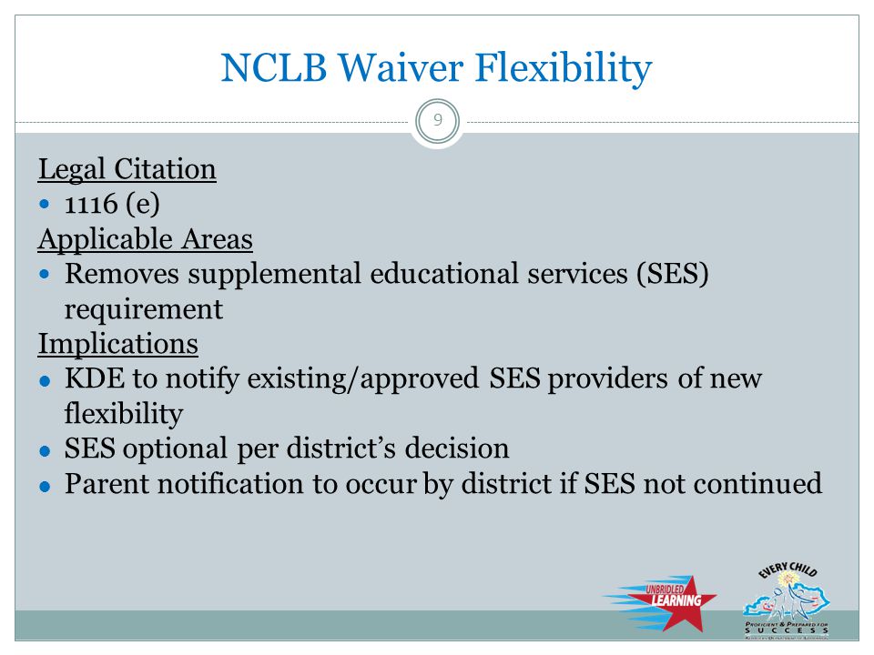 NCLB Waiver Flexibility Legal Citation 1116 (e) Applicable Areas Removes supplemental educational services (SES) requirement Implications ● KDE to notify existing/approved SES providers of new flexibility ● SES optional per district’s decision ● Parent notification to occur by district if SES not continued 9