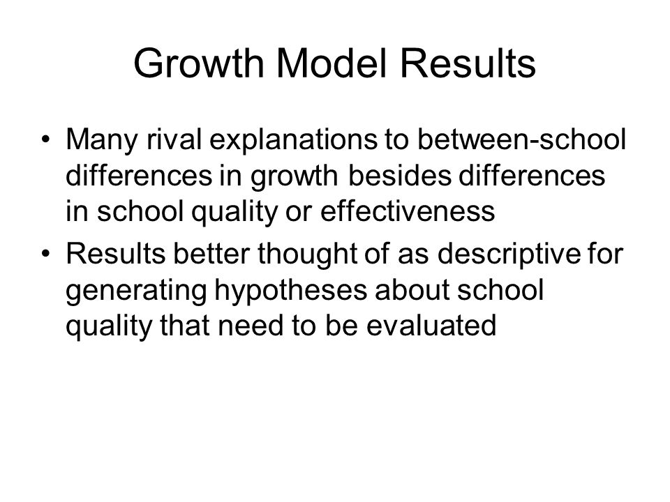 Growth Model Results Many rival explanations to between-school differences in growth besides differences in school quality or effectiveness Results better thought of as descriptive for generating hypotheses about school quality that need to be evaluated