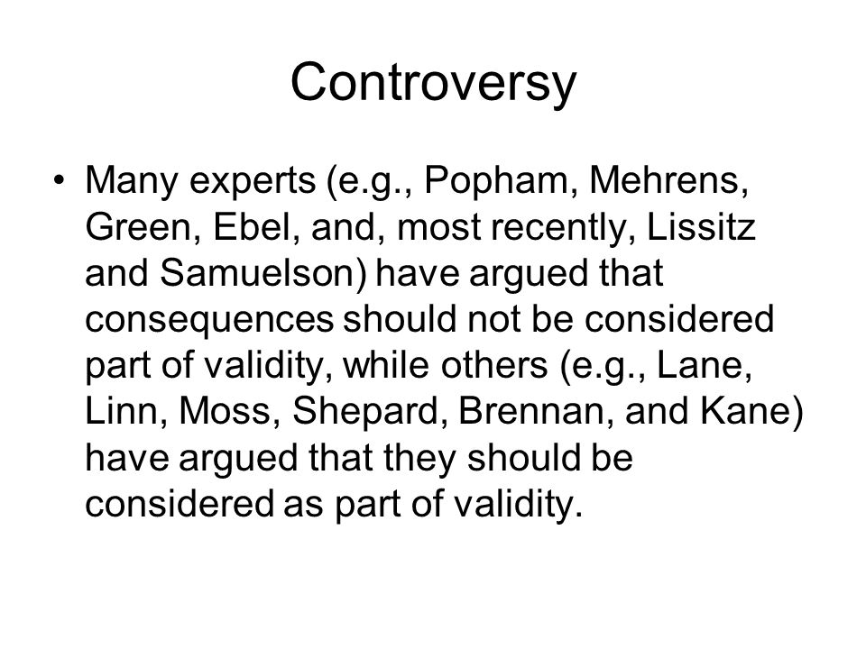 Controversy Many experts (e.g., Popham, Mehrens, Green, Ebel, and, most recently, Lissitz and Samuelson) have argued that consequences should not be considered part of validity, while others (e.g., Lane, Linn, Moss, Shepard, Brennan, and Kane) have argued that they should be considered as part of validity.