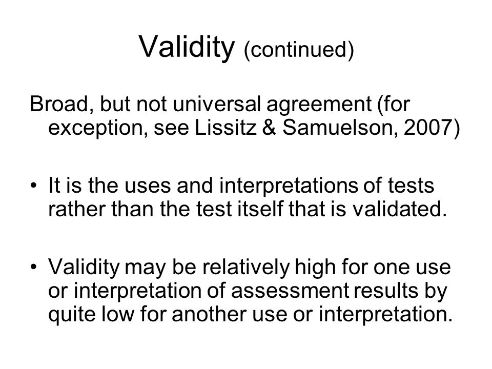 Validity (continued) Broad, but not universal agreement (for exception, see Lissitz & Samuelson, 2007) It is the uses and interpretations of tests rather than the test itself that is validated.