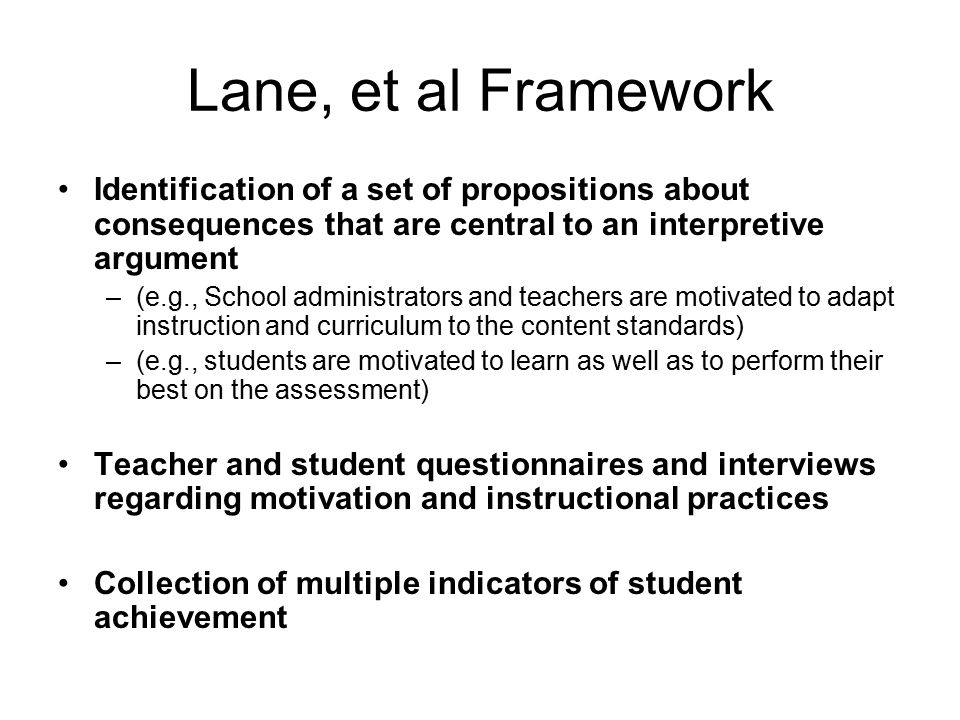 Lane, et al Framework Identification of a set of propositions about consequences that are central to an interpretive argument –(e.g., School administrators and teachers are motivated to adapt instruction and curriculum to the content standards) –(e.g., students are motivated to learn as well as to perform their best on the assessment) Teacher and student questionnaires and interviews regarding motivation and instructional practices Collection of multiple indicators of student achievement