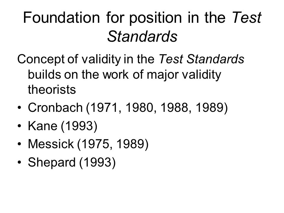 Foundation for position in the Test Standards Concept of validity in the Test Standards builds on the work of major validity theorists Cronbach (1971, 1980, 1988, 1989) Kane (1993) Messick (1975, 1989) Shepard (1993)