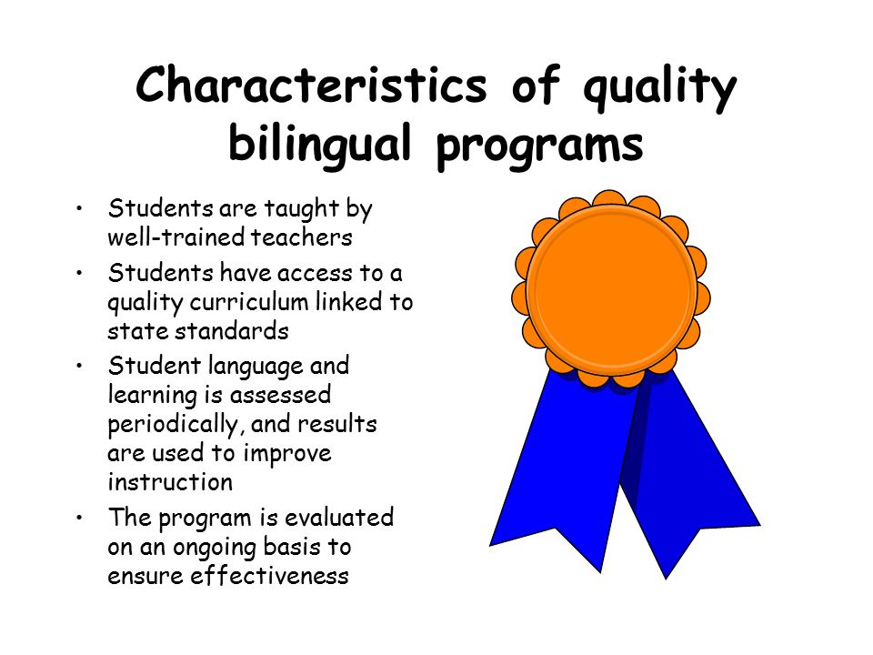Characteristics of quality bilingual programs Students are taught by well-trained teachers Students have access to a quality curriculum linked to state standards Student language and learning is assessed periodically, and results are used to improve instruction The program is evaluated on an ongoing basis to ensure effectiveness