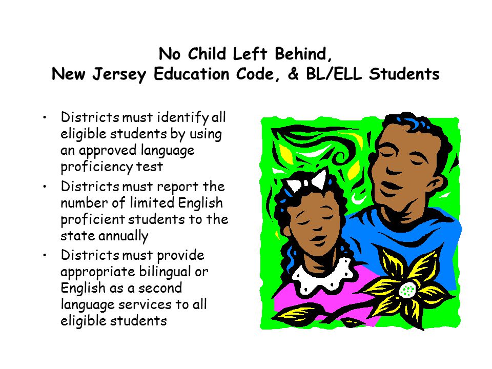 No Child Left Behind, New Jersey Education Code, & BL/ELL Students Districts must identify all eligible students by using an approved language proficiency test Districts must report the number of limited English proficient students to the state annually Districts must provide appropriate bilingual or English as a second language services to all eligible students