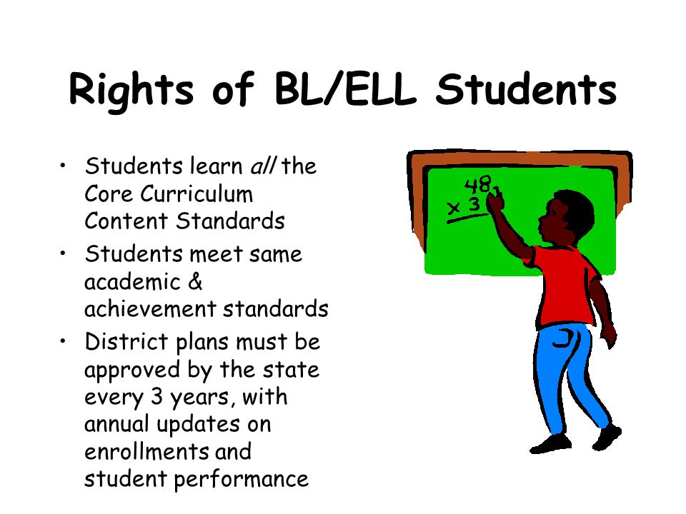 Rights of BL/ELL Students Students learn all the Core Curriculum Content Standards Students meet same academic & achievement standards District plans must be approved by the state every 3 years, with annual updates on enrollments and student performance