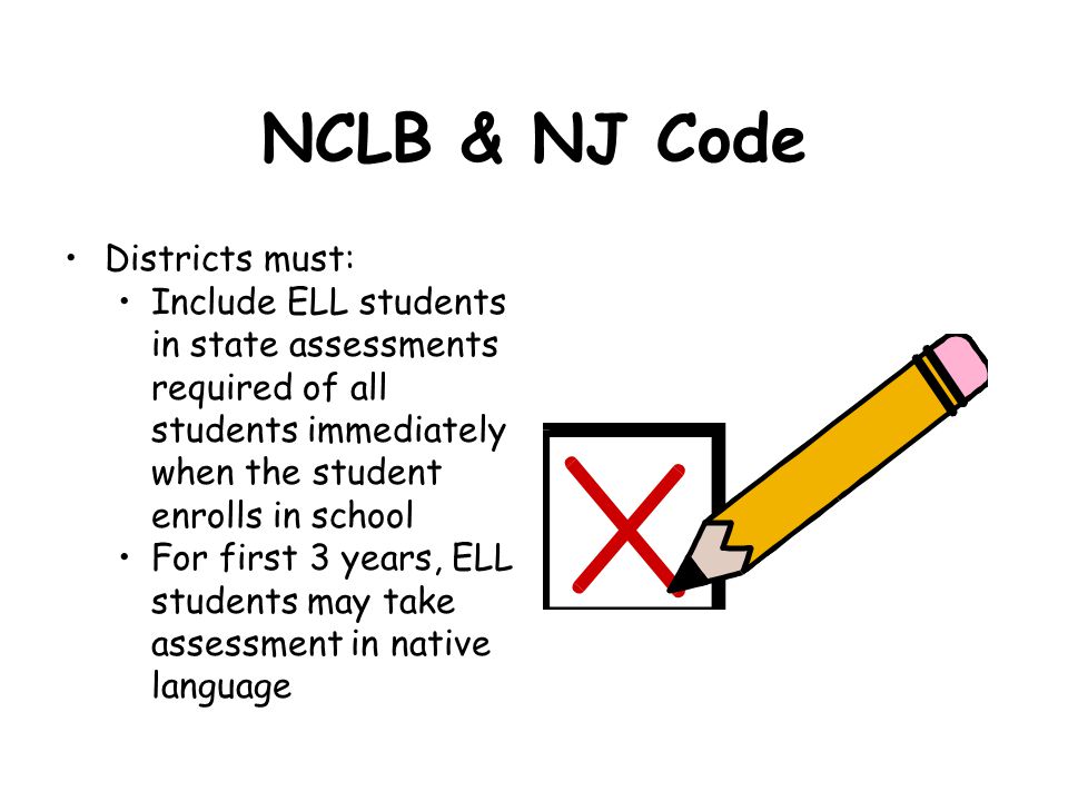NCLB & NJ Code Districts must: Include ELL students in state assessments required of all students immediately when the student enrolls in school For first 3 years, ELL students may take assessment in native language