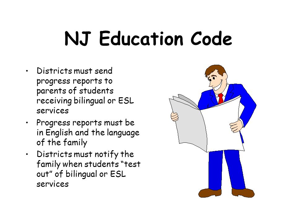 NJ Education Code Districts must send progress reports to parents of students receiving bilingual or ESL services Progress reports must be in English and the language of the family Districts must notify the family when students test out of bilingual or ESL services