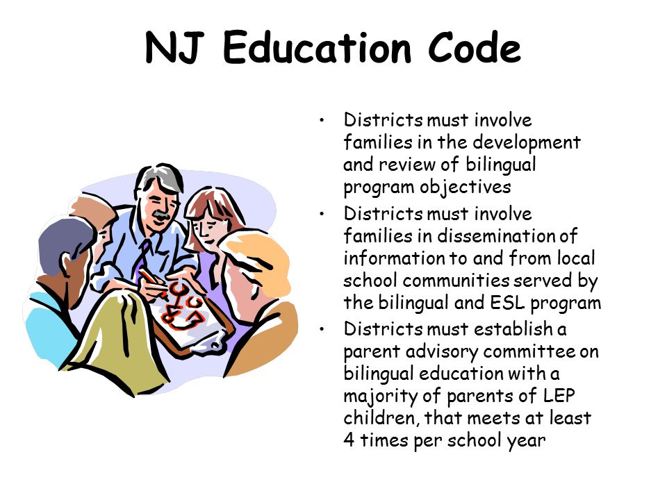 NJ Education Code Districts must involve families in the development and review of bilingual program objectives Districts must involve families in dissemination of information to and from local school communities served by the bilingual and ESL program Districts must establish a parent advisory committee on bilingual education with a majority of parents of LEP children, that meets at least 4 times per school year