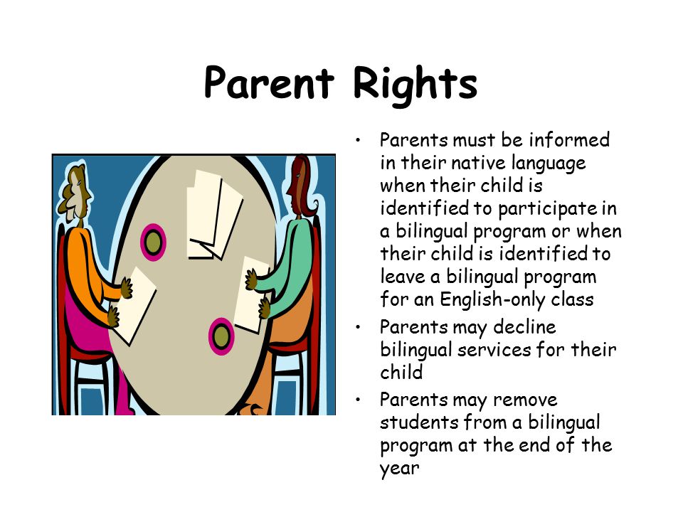 Parent Rights Parents must be informed in their native language when their child is identified to participate in a bilingual program or when their child is identified to leave a bilingual program for an English-only class Parents may decline bilingual services for their child Parents may remove students from a bilingual program at the end of the year