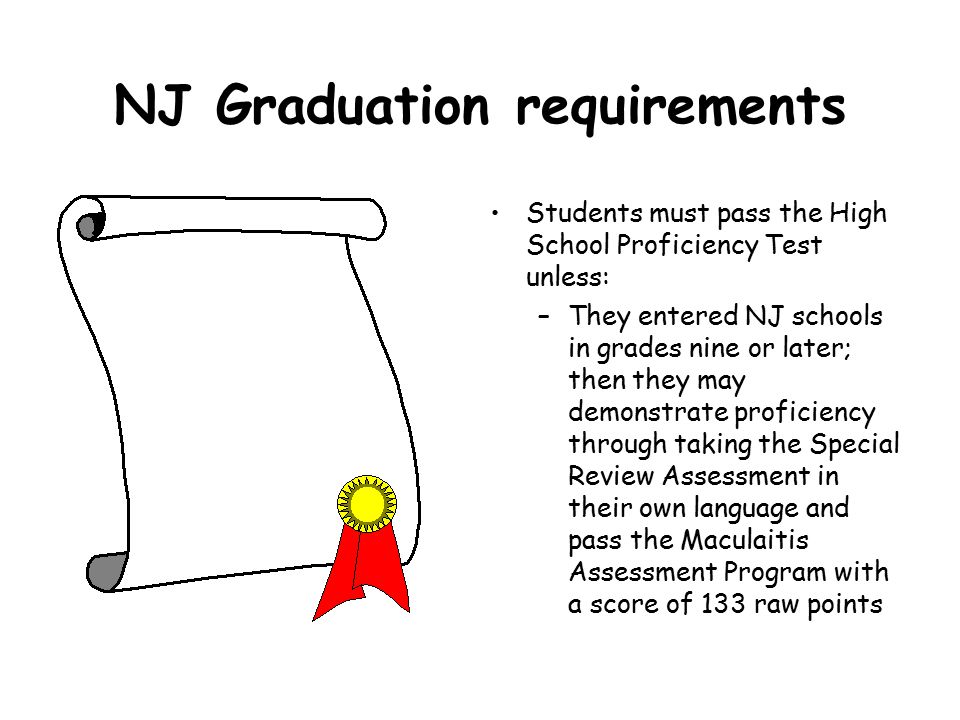 NJ Graduation requirements Students must pass the High School Proficiency Test unless: –They entered NJ schools in grades nine or later; then they may demonstrate proficiency through taking the Special Review Assessment in their own language and pass the Maculaitis Assessment Program with a score of 133 raw points