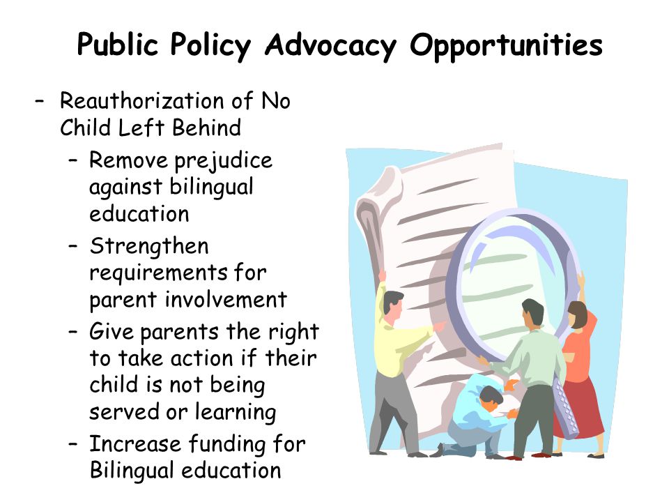 Public Policy Advocacy Opportunities –Reauthorization of No Child Left Behind –Remove prejudice against bilingual education –Strengthen requirements for parent involvement –Give parents the right to take action if their child is not being served or learning –Increase funding for Bilingual education