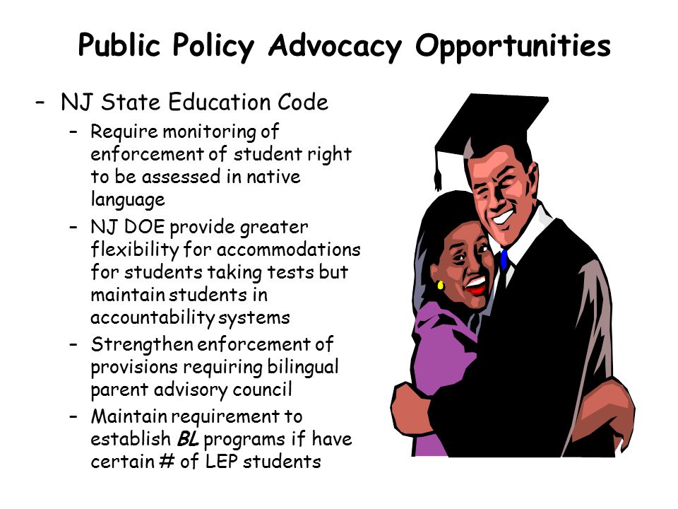Public Policy Advocacy Opportunities –NJ State Education Code –Require monitoring of enforcement of student right to be assessed in native language –NJ DOE provide greater flexibility for accommodations for students taking tests but maintain students in accountability systems –Strengthen enforcement of provisions requiring bilingual parent advisory council –Maintain requirement to establish BL programs if have certain # of LEP students