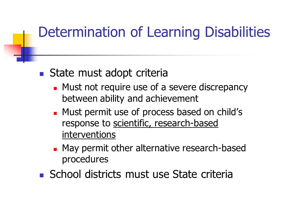 Determination of Learning Disabilities State must adopt criteria Must not require use of a severe discrepancy between ability and achievement Must permit use of process based on child’s response to scientific, research-based interventions May permit other alternative research-based procedures School districts must use State criteria