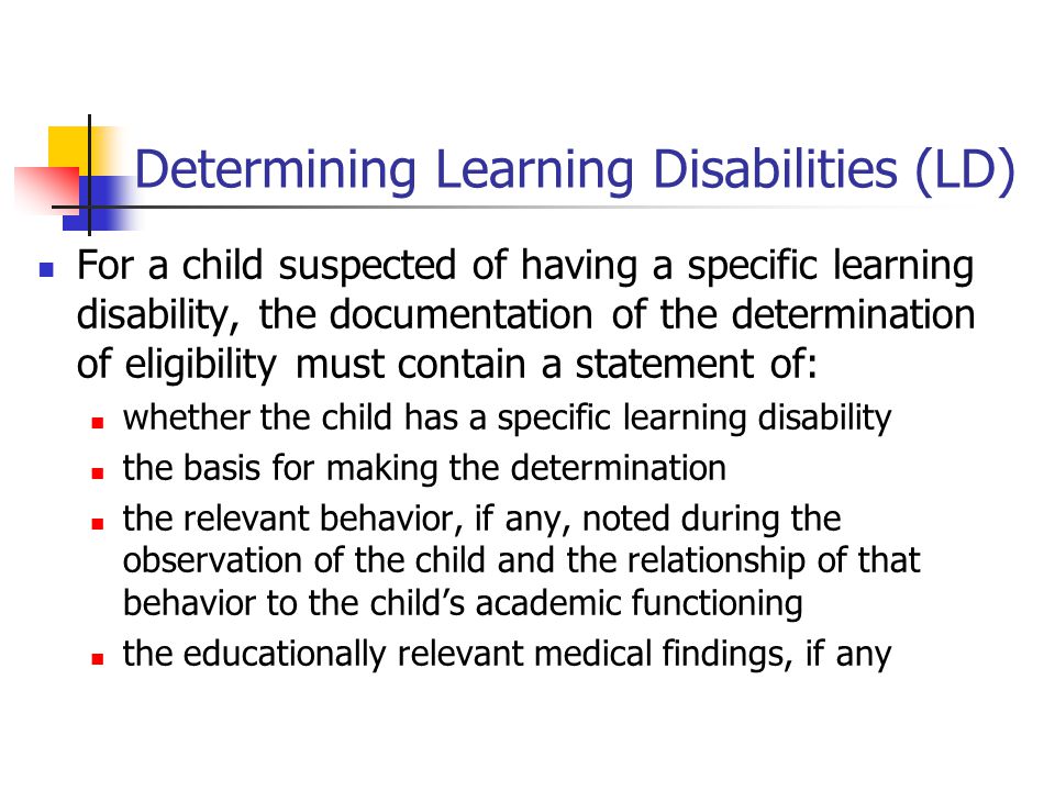 Determining Learning Disabilities (LD) For a child suspected of having a specific learning disability, the documentation of the determination of eligibility must contain a statement of: whether the child has a specific learning disability the basis for making the determination the relevant behavior, if any, noted during the observation of the child and the relationship of that behavior to the child’s academic functioning the educationally relevant medical findings, if any
