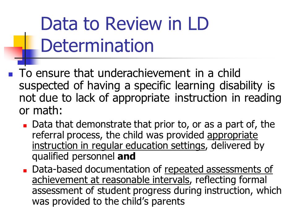 Data to Review in LD Determination To ensure that underachievement in a child suspected of having a specific learning disability is not due to lack of appropriate instruction in reading or math: Data that demonstrate that prior to, or as a part of, the referral process, the child was provided appropriate instruction in regular education settings, delivered by qualified personnel and Data-based documentation of repeated assessments of achievement at reasonable intervals, reflecting formal assessment of student progress during instruction, which was provided to the child’s parents