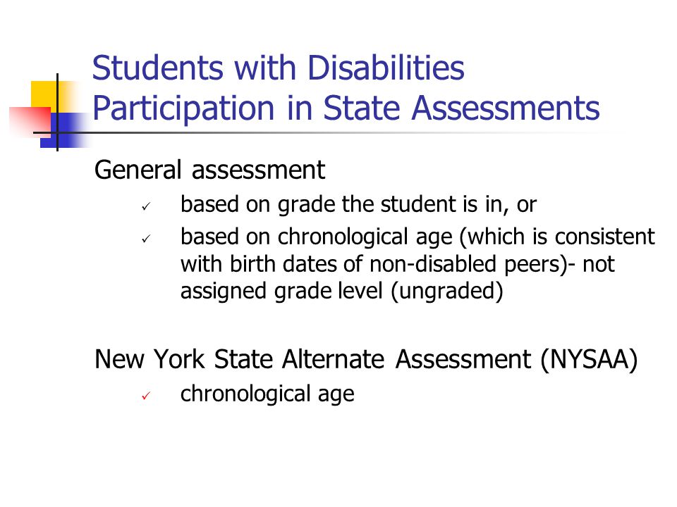 Students with Disabilities Participation in State Assessments General assessment based on grade the student is in, or based on chronological age (which is consistent with birth dates of non-disabled peers)- not assigned grade level (ungraded) New York State Alternate Assessment (NYSAA) chronological age