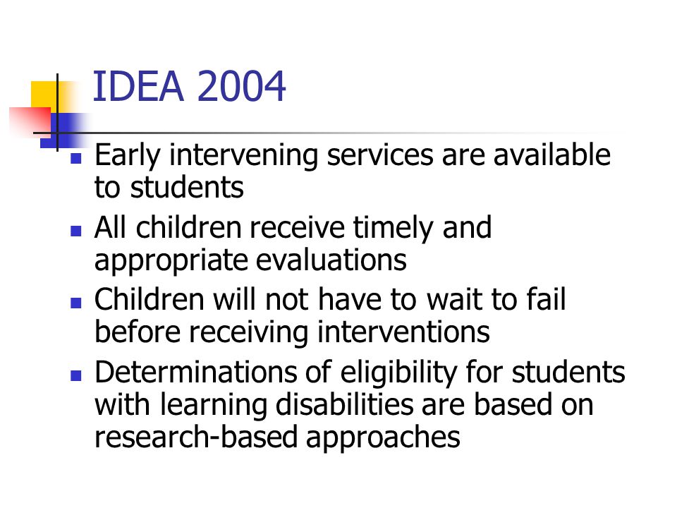 IDEA 2004 Early intervening services are available to students All children receive timely and appropriate evaluations Children will not have to wait to fail before receiving interventions Determinations of eligibility for students with learning disabilities are based on research-based approaches
