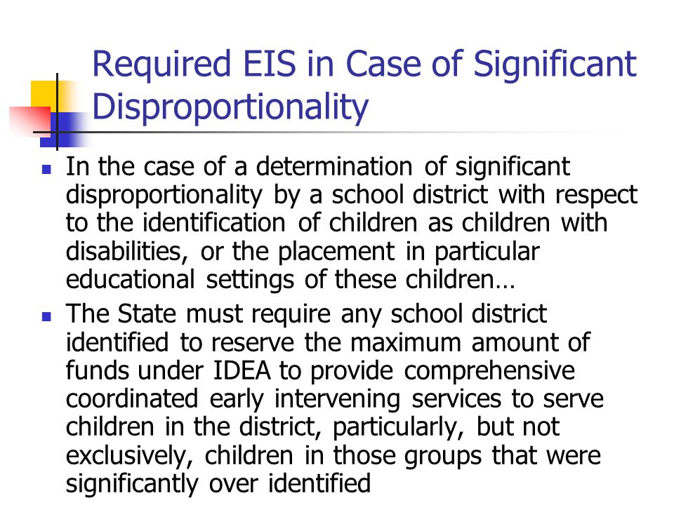 Required EIS in Case of Significant Disproportionality In the case of a determination of significant disproportionality by a school district with respect to the identification of children as children with disabilities, or the placement in particular educational settings of these children… The State must require any school district identified to reserve the maximum amount of funds under IDEA to provide comprehensive coordinated early intervening services to serve children in the district, particularly, but not exclusively, children in those groups that were significantly over identified