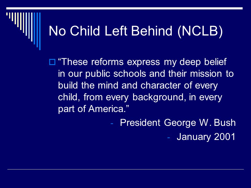 No Child Left Behind (NCLB)  These reforms express my deep belief in our public schools and their mission to build the mind and character of every child, from every background, in every part of America. - President George W.