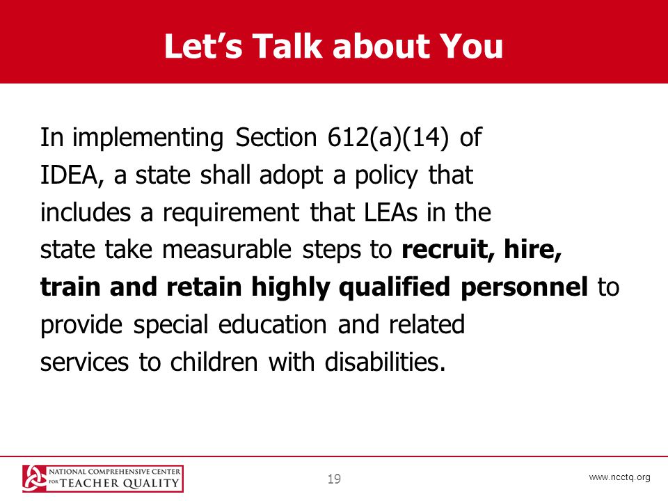 19 Let’s Talk about You In implementing Section 612(a)(14) of IDEA, a state shall adopt a policy that includes a requirement that LEAs in the state take measurable steps to recruit, hire, train and retain highly qualified personnel to provide special education and related services to children with disabilities.