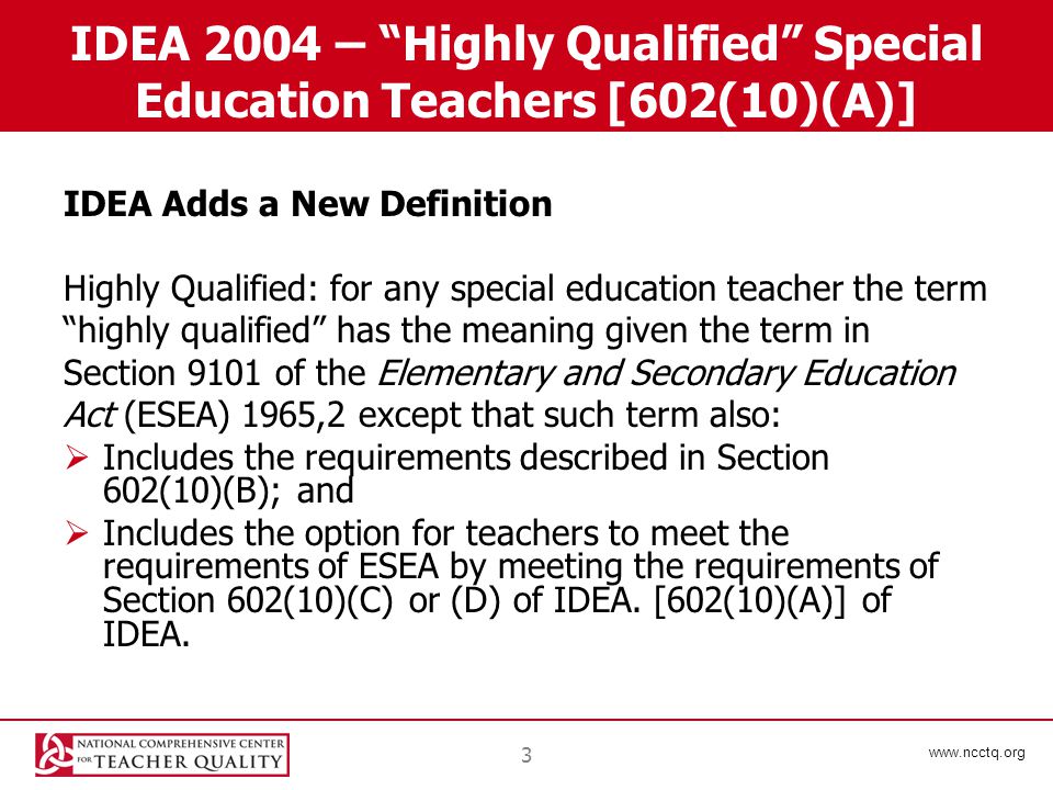 3 IDEA 2004 – Highly Qualified Special Education Teachers [602(10)(A)] IDEA Adds a New Definition Highly Qualified: for any special education teacher the term highly qualified has the meaning given the term in Section 9101 of the Elementary and Secondary Education Act (ESEA) 1965,2 except that such term also:  Includes the requirements described in Section 602(10)(B); and  Includes the option for teachers to meet the requirements of ESEA by meeting the requirements of Section 602(10)(C) or (D) of IDEA.