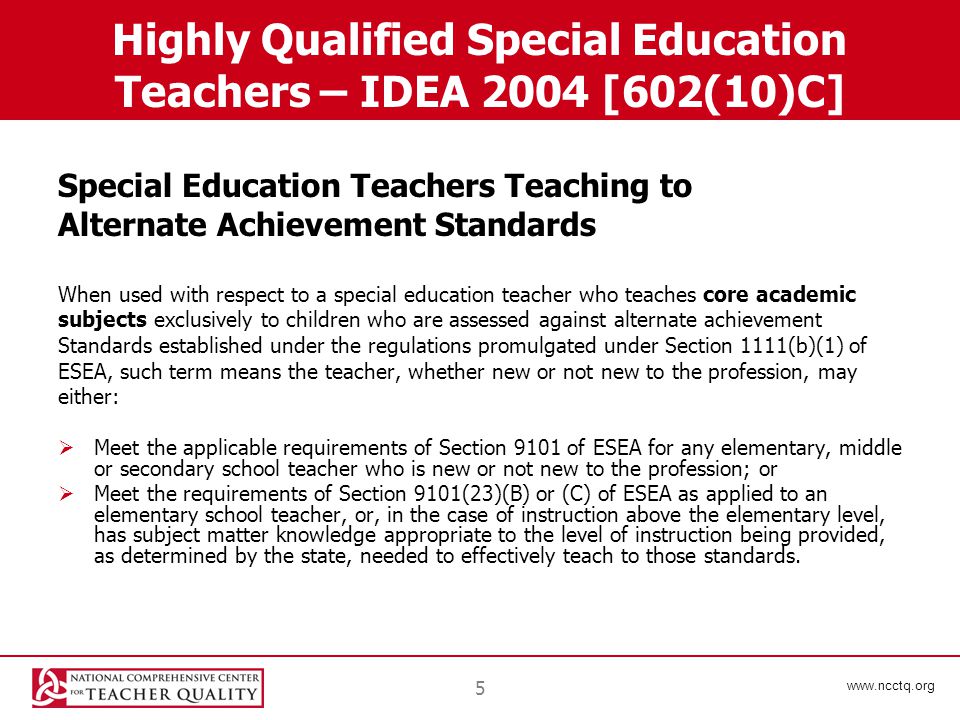5 Highly Qualified Special Education Teachers – IDEA 2004 [602(10)C] Special Education Teachers Teaching to Alternate Achievement Standards When used with respect to a special education teacher who teaches core academic subjects exclusively to children who are assessed against alternate achievement Standards established under the regulations promulgated under Section 1111(b)(1) of ESEA, such term means the teacher, whether new or not new to the profession, may either:  Meet the applicable requirements of Section 9101 of ESEA for any elementary, middle or secondary school teacher who is new or not new to the profession; or  Meet the requirements of Section 9101(23)(B) or (C) of ESEA as applied to an elementary school teacher, or, in the case of instruction above the elementary level, has subject matter knowledge appropriate to the level of instruction being provided, as determined by the state, needed to effectively teach to those standards.