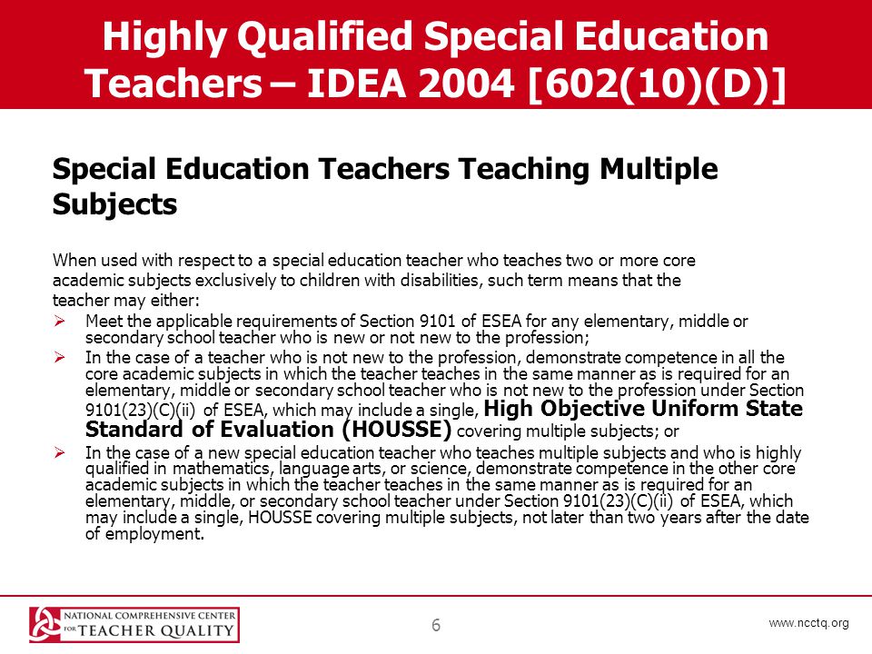 6 Highly Qualified Special Education Teachers – IDEA 2004 [602(10)(D)] Special Education Teachers Teaching Multiple Subjects When used with respect to a special education teacher who teaches two or more core academic subjects exclusively to children with disabilities, such term means that the teacher may either:  Meet the applicable requirements of Section 9101 of ESEA for any elementary, middle or secondary school teacher who is new or not new to the profession;  In the case of a teacher who is not new to the profession, demonstrate competence in all the core academic subjects in which the teacher teaches in the same manner as is required for an elementary, middle or secondary school teacher who is not new to the profession under Section 9101(23)(C)(ii) of ESEA, which may include a single, High Objective Uniform State Standard of Evaluation (HOUSSE) covering multiple subjects; or  In the case of a new special education teacher who teaches multiple subjects and who is highly qualified in mathematics, language arts, or science, demonstrate competence in the other core academic subjects in which the teacher teaches in the same manner as is required for an elementary, middle, or secondary school teacher under Section 9101(23)(C)(ii) of ESEA, which may include a single, HOUSSE covering multiple subjects, not later than two years after the date of employment.