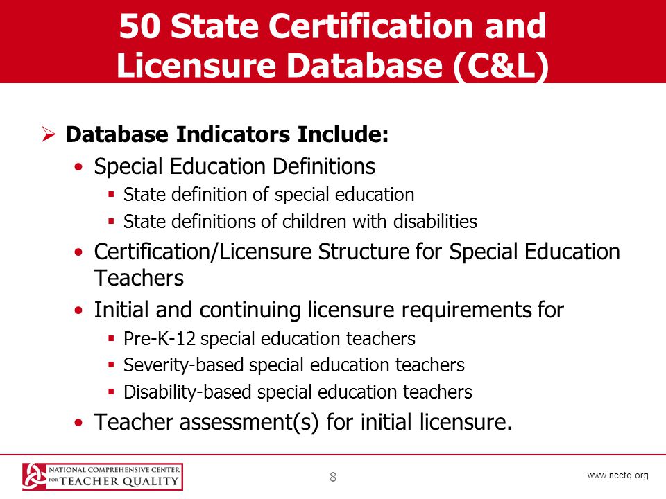 State Certification and Licensure Database (C&L)  Database Indicators Include: Special Education Definitions  State definition of special education  State definitions of children with disabilities Certification/Licensure Structure for Special Education Teachers Initial and continuing licensure requirements for  Pre-K-12 special education teachers  Severity-based special education teachers  Disability-based special education teachers Teacher assessment(s) for initial licensure.