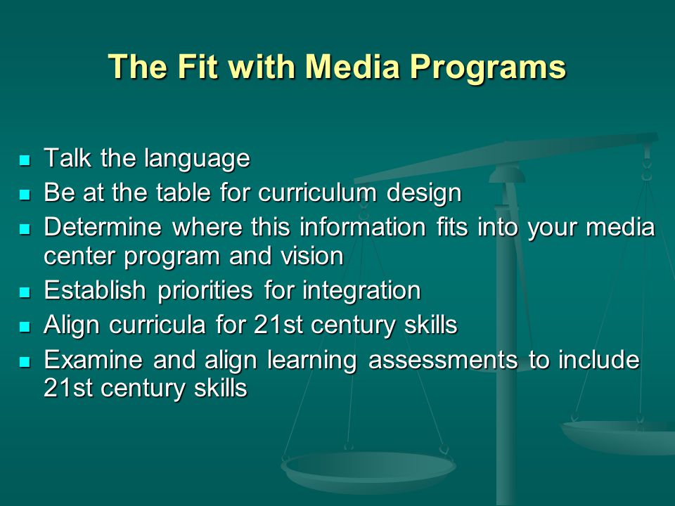 The Fit with Media Programs Talk the language Talk the language Be at the table for curriculum design Be at the table for curriculum design Determine where this information fits into your media center program and vision Determine where this information fits into your media center program and vision Establish priorities for integration Establish priorities for integration Align curricula for 21st century skills Align curricula for 21st century skills Examine and align learning assessments to include 21st century skills Examine and align learning assessments to include 21st century skills