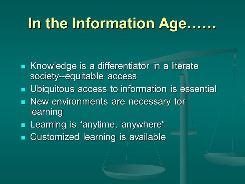 In the Information Age…… Knowledge is a differentiator in a literate society--equitable access Knowledge is a differentiator in a literate society--equitable access Ubiquitous access to information is essential Ubiquitous access to information is essential New environments are necessary for learning New environments are necessary for learning Learning is anytime, anywhere Learning is anytime, anywhere Customized learning is available Customized learning is available