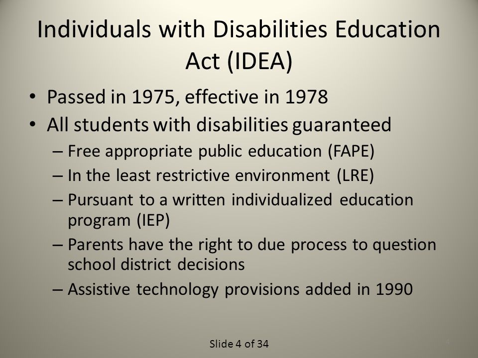 Slide 4 of 34 Individuals with Disabilities Education Act (IDEA) Passed in 1975, effective in 1978 All students with disabilities guaranteed – Free appropriate public education (FAPE) – In the least restrictive environment (LRE) – Pursuant to a written individualized education program (IEP) – Parents have the right to due process to question school district decisions – Assistive technology provisions added in