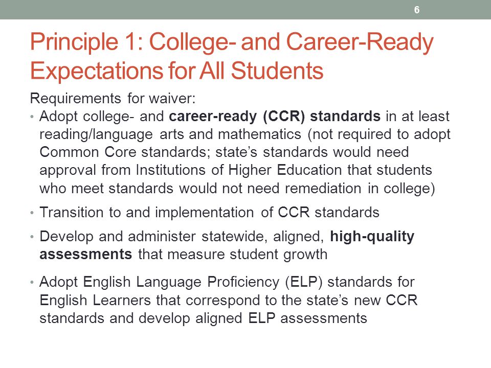 Principle 1: College- and Career-Ready Expectations for All Students Requirements for waiver: Adopt college- and career-ready (CCR) standards in at least reading/language arts and mathematics (not required to adopt Common Core standards; state’s standards would need approval from Institutions of Higher Education that students who meet standards would not need remediation in college) Transition to and implementation of CCR standards Develop and administer statewide, aligned, high-quality assessments that measure student growth Adopt English Language Proficiency (ELP) standards for English Learners that correspond to the state’s new CCR standards and develop aligned ELP assessments 6