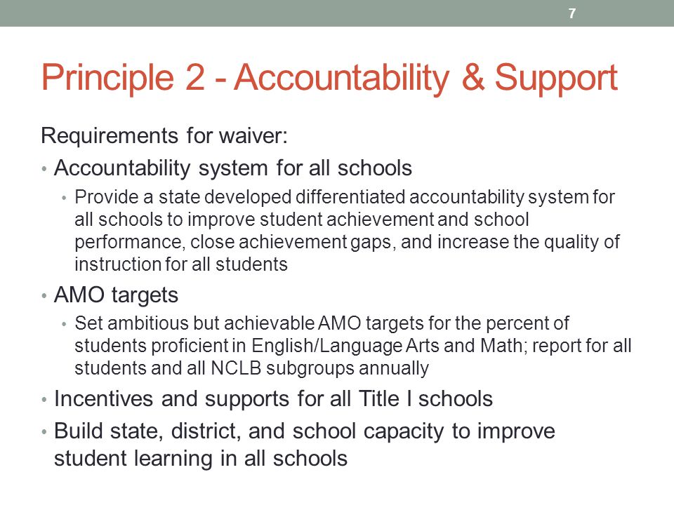 Principle 2 - Accountability & Support Requirements for waiver: Accountability system for all schools Provide a state developed differentiated accountability system for all schools to improve student achievement and school performance, close achievement gaps, and increase the quality of instruction for all students AMO targets Set ambitious but achievable AMO targets for the percent of students proficient in English/Language Arts and Math; report for all students and all NCLB subgroups annually Incentives and supports for all Title I schools Build state, district, and school capacity to improve student learning in all schools 7
