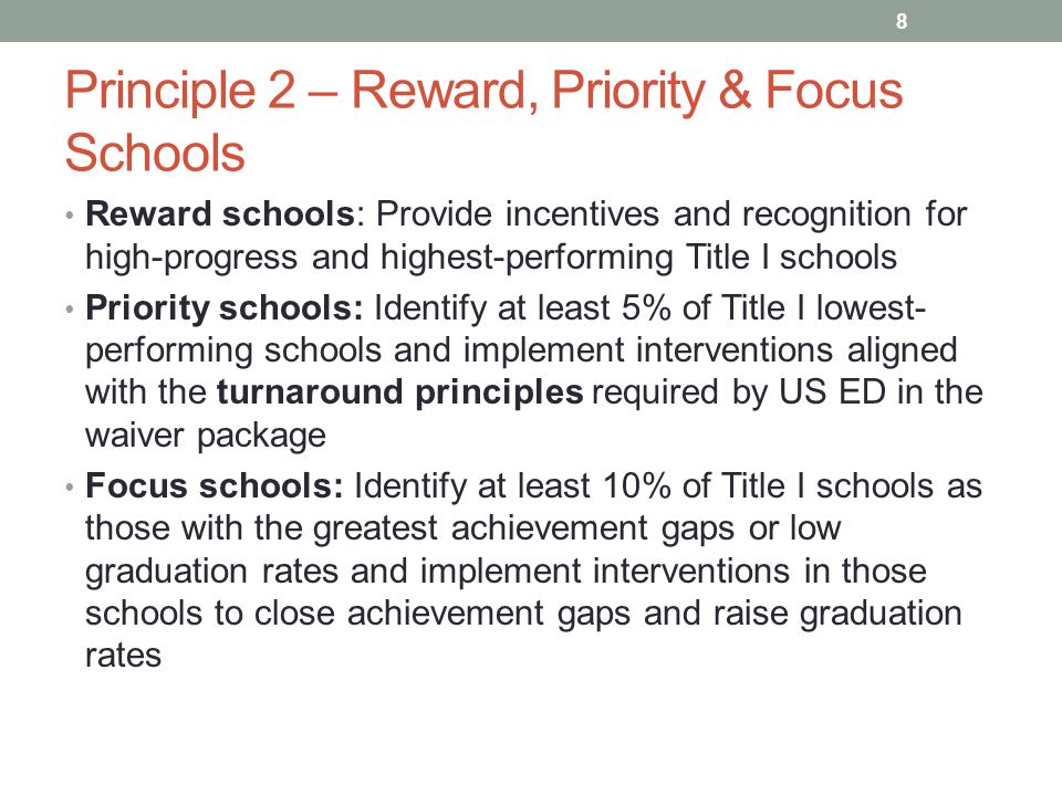 Principle 2 – Reward, Priority & Focus Schools Reward schools: Provide incentives and recognition for high-progress and highest-performing Title I schools Priority schools: Identify at least 5% of Title I lowest- performing schools and implement interventions aligned with the turnaround principles required by US ED in the waiver package Focus schools: Identify at least 10% of Title I schools as those with the greatest achievement gaps or low graduation rates and implement interventions in those schools to close achievement gaps and raise graduation rates 8