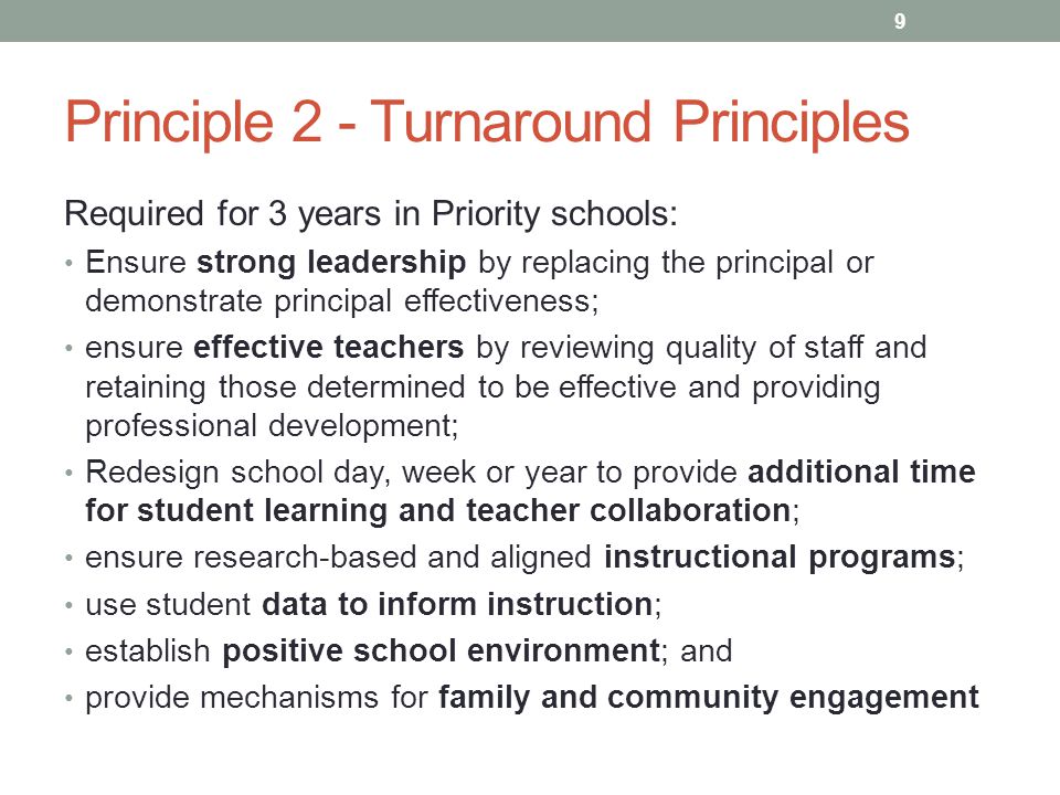 Principle 2 - Turnaround Principles Required for 3 years in Priority schools: Ensure strong leadership by replacing the principal or demonstrate principal effectiveness; ensure effective teachers by reviewing quality of staff and retaining those determined to be effective and providing professional development; Redesign school day, week or year to provide additional time for student learning and teacher collaboration; ensure research-based and aligned instructional programs; use student data to inform instruction; establish positive school environment; and provide mechanisms for family and community engagement 9
