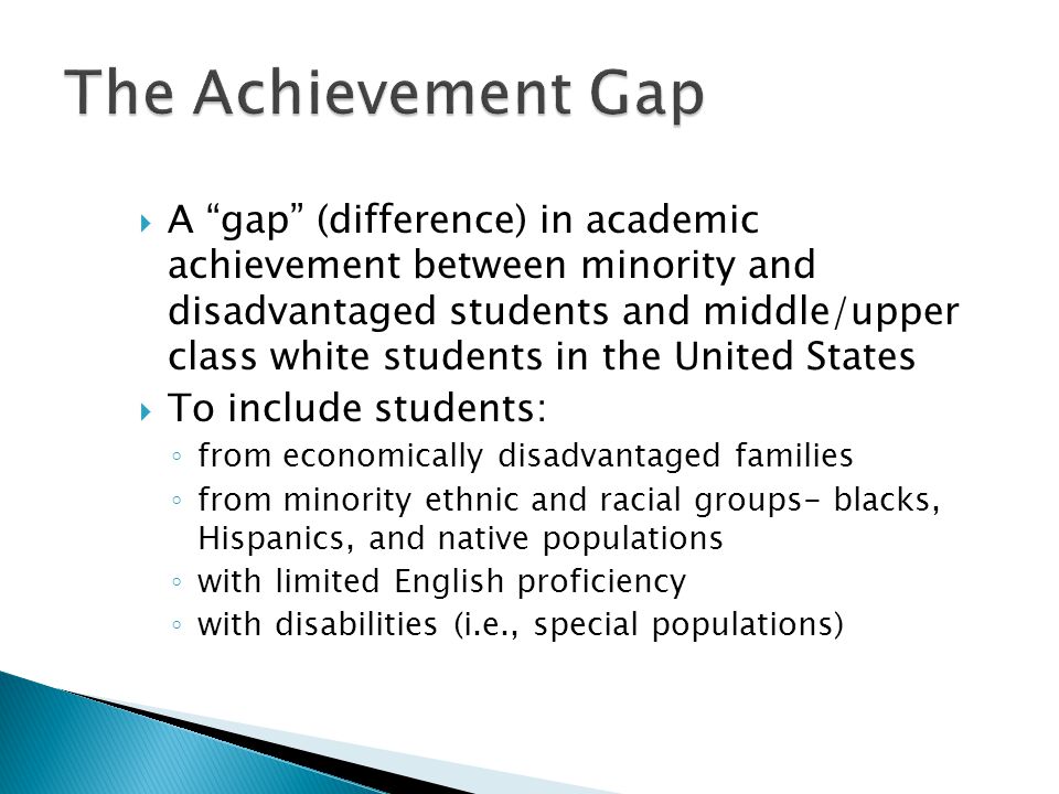  A gap (difference) in academic achievement between minority and disadvantaged students and middle/upper class white students in the United States  To include students: ◦ from economically disadvantaged families ◦ from minority ethnic and racial groups- blacks, Hispanics, and native populations ◦ with limited English proficiency ◦ with disabilities (i.e., special populations)