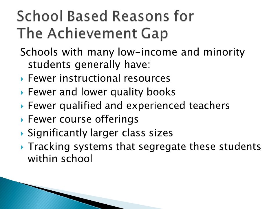 School Based Reasons for The Achievement Gap Schools with many low-income and minority students generally have:  Fewer instructional resources  Fewer and lower quality books  Fewer qualified and experienced teachers  Fewer course offerings  Significantly larger class sizes  Tracking systems that segregate these students within school