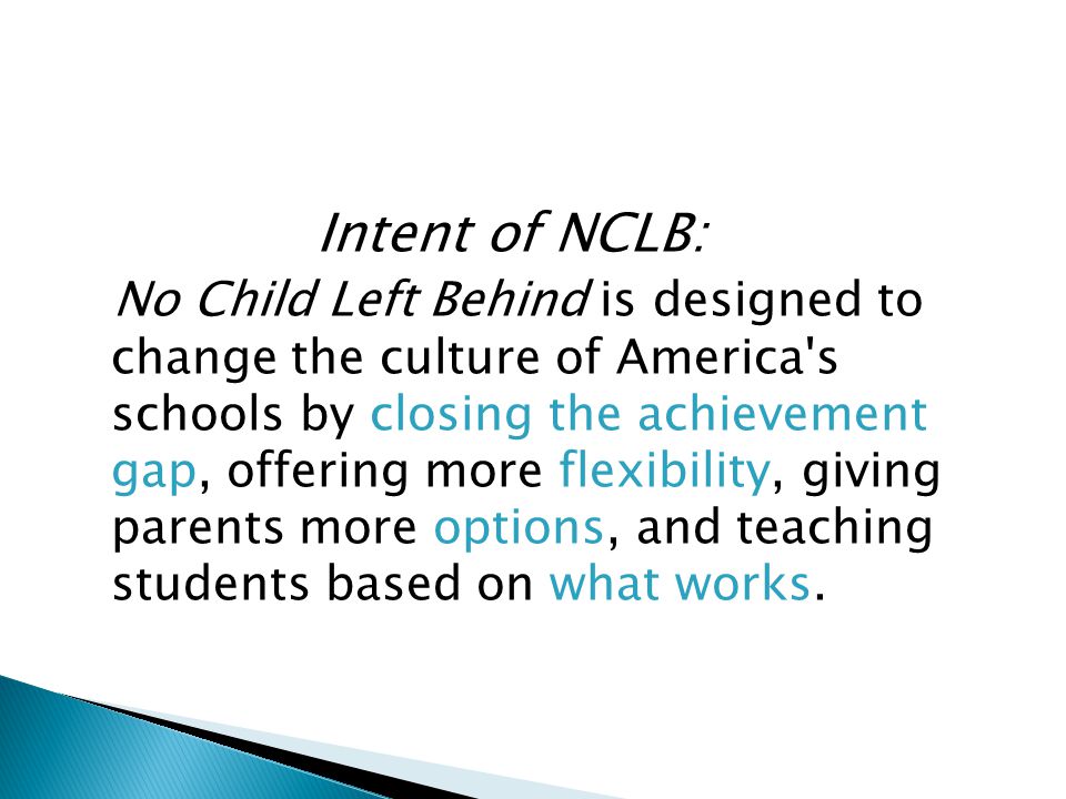 Intent of NCLB: No Child Left Behind is designed to change the culture of America s schools by closing the achievement gap, offering more flexibility, giving parents more options, and teaching students based on what works.