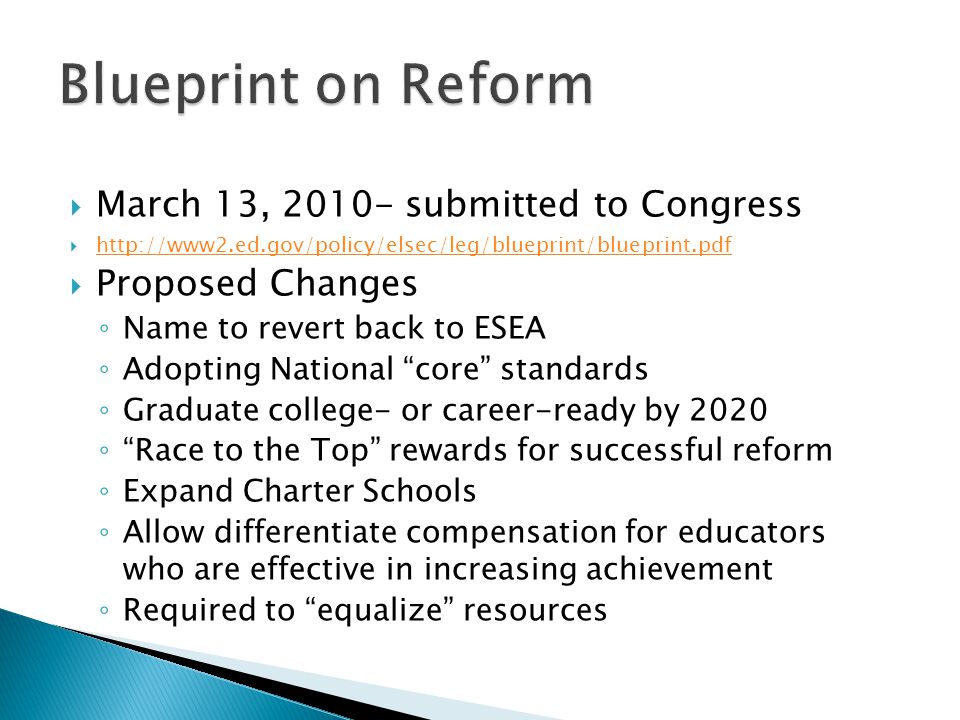  March 13, submitted to Congress       Proposed Changes ◦ Name to revert back to ESEA ◦ Adopting National core standards ◦ Graduate college- or career-ready by 2020 ◦ Race to the Top rewards for successful reform ◦ Expand Charter Schools ◦ Allow differentiate compensation for educators who are effective in increasing achievement ◦ Required to equalize resources