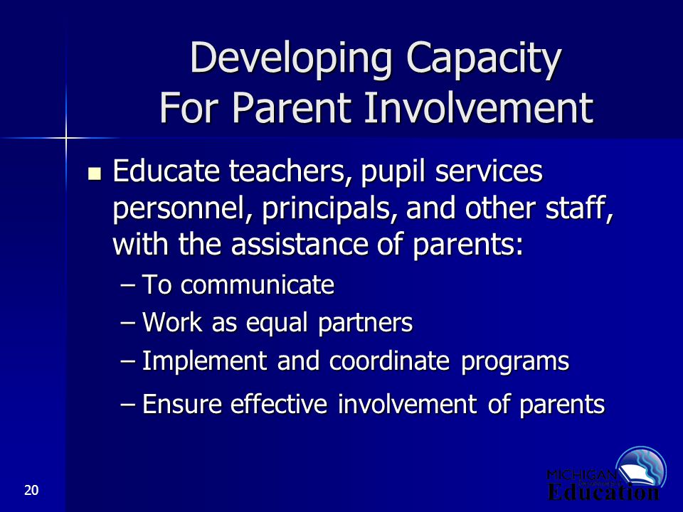 20 Developing Capacity For Parent Involvement Educate teachers, pupil services personnel, principals, and other staff, with the assistance of parents: Educate teachers, pupil services personnel, principals, and other staff, with the assistance of parents: –To communicate –Work as equal partners –Implement and coordinate programs –Ensure effective involvement of parents