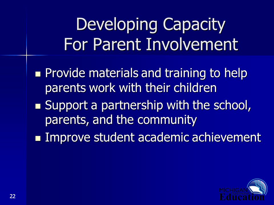 22 Developing Capacity For Parent Involvement Provide materials and training to help parents work with their children Provide materials and training to help parents work with their children Support a partnership with the school, parents, and the community Support a partnership with the school, parents, and the community Improve student academic achievement Improve student academic achievement