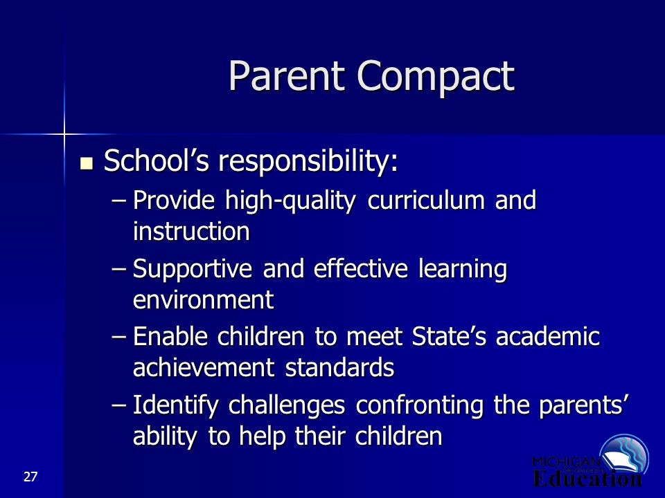 27 Parent Compact School’s responsibility: School’s responsibility: –Provide high-quality curriculum and instruction –Supportive and effective learning environment –Enable children to meet State’s academic achievement standards –Identify challenges confronting the parents’ ability to help their children